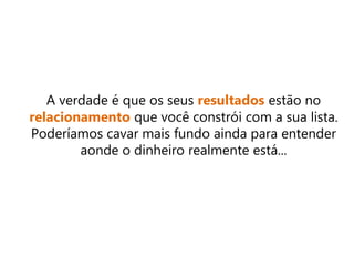 A verdade é que os seus resultados estão no
relacionamento que você constrói com a sua lista.
Poderíamos cavar mais fundo ainda para entender
aonde o dinheiro realmente está...
 
