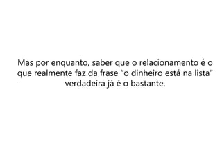 Mas por enquanto, saber que o relacionamento é o
que realmente faz da frase “o dinheiro está na lista”
verdadeira já é o bastante.
 