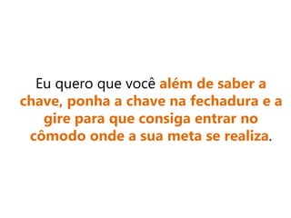 Eu quero que você além de saber a
chave, ponha a chave na fechadura e a
gire para que consiga entrar no
cômodo onde a sua meta se realiza.
 