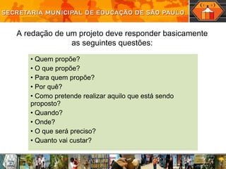 Quem propõe?  O que propõe? Para quem propõe? Por quê? Como pretende realizar aquilo que está sendo proposto? Quando?  Onde? O que será preciso? Quanto vai custar? A  redação   de um projeto deve responder basicamente as seguintes questões: 