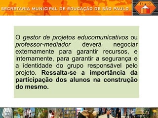 O  gestor de projetos educomunicativos  ou  professor-mediador  deverá negociar externamente para garantir recursos, e internamente, para garantir a segurança e a identidade do grupo responsável pelo projeto.  Ressalta-se a importância da participação dos alunos na construção do mesmo. 