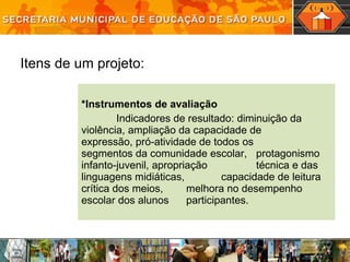 *Instrumentos de avaliação Indicadores de resultado: diminuição da  violência, ampliação da capacidade de  expressão, pró-atividade de todos os  segmentos da comunidade escolar,  protagonismo infanto-juvenil, apropriação   técnica e das linguagens midiáticas,  capacidade de leitura crítica dos meios,  melhora no desempenho escolar dos alunos  participantes. Itens de um projeto: 