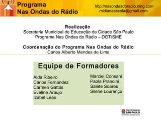 Realização  Secretaria Municipal de Educação da Cidade São Paulo Programa Nas Ondas do Rádio – DOT/SME Coordenação do Programa Nas Ondas do Rádio Carlos Alberto Mendes de Lima Equipe de Formadores Alda Ribeiro Carlos Fernandez Carmen Gattás Eveline Araujo Izabel Leão Marciel Consani Paola Prandini Salete Soares Silene Lourenço Programa  Nas Ondas do Rádio http://nasondasdoradio.ning.com midianaescola@gmail.com  