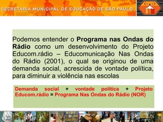 Podemos entender o  Programa nas Ondas do Rádio  como um desenvolvimento do Projeto Educom.rádio – Educomunicação Nas Ondas do Rádio (2001), o qual se originou de uma demanda social, acrescida de vontade política, para diminuir a violência nas escolas Demanda social  +  vontade política  +  Projeto Educom.rádio  =  Programa Nas Ondas do Rádio (NOR) 