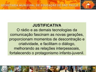 JUSTIFICATIVA O rádio e as demais tecnologias da comunicação fascinam as novas gerações, proporcionam momentos de descontração e criatividade, e facilitam o diálogo, melhorando as relações interpessoais, fortalecendo o protagonismo infanto-juvenil. 