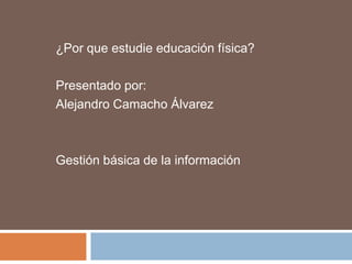 ¿Por que estudie educación física? Presentado por: Alejandro Camacho Álvarez Gestión básica de la información 
