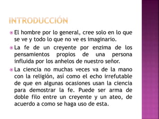  El hombre por lo general, cree solo en lo que
se ve y todo lo que no ve es imaginario.
 La fe de un creyente por enzima de los
pensamientos propios de una persona
influida por los anhelos de nuestro señor.
 La ciencia no muchas veces va de la mano
con la religión, así como el echo irrefutable
de que en algunas ocasiones usan la ciencia
para demostrar la fe. Puede ser arma de
doble filo entre un creyente y un ateo, de
acuerdo a como se haga uso de esta.
 