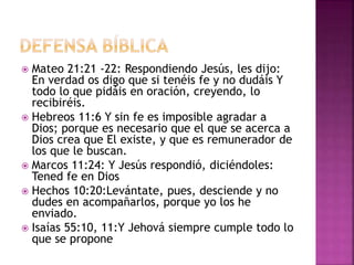  Mateo 21:21 -22: Respondiendo Jesús, les dijo:
En verdad os digo que si tenéis fe y no dudáis Y
todo lo que pidáis en oración, creyendo, lo
recibiréis.
 Hebreos 11:6 Y sin fe es imposible agradar a
Dios; porque es necesario que el que se acerca a
Dios crea que El existe, y que es remunerador de
los que le buscan.
 Marcos 11:24: Y Jesús respondió, diciéndoles:
Tened fe en Dios
 Hechos 10:20:Levántate, pues, desciende y no
dudes en acompañarlos, porque yo los he
enviado.
 Isaías 55:10, 11:Y Jehová siempre cumple todo lo
que se propone
 