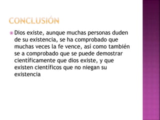  Dios existe, aunque muchas personas duden
de su existencia, se ha comprobado que
muchas veces la fe vence, así como también
se a comprobado que se puede demostrar
científicamente que dios existe, y que
existen científicos que no niegan su
existencia
 