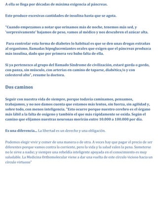 A ella se llega por décadas de máxima exigencia al páncreas.


Este produce excesivas cantidades de insulina hasta que se agota.


"Cuando empezamos a notar que orinamos más de noche, tenemos más sed, y
'sorpresivamente' bajamos de peso, vamos al médico y nos descubren el azúcar alta.


Para controlar esta forma de diabetes lo habitual es que se den unas drogas extrañas
al organismo, llamadas hipoglucemiantes orales que exigen que el páncreas produzca
más insulina, dado que por primera vez hubo falta de ella.


Si ya pertenezco al grupo del llamado Síndrome de civilización, estaré gorda o gordo,
con panza, sin músculo, con arterias en camino de taparse, diabética/o y con
colesterol alto", resume la doctora.


Dos caminos

Seguir con nuestra vida de siempre, porque todavía caminamos, pensamos,
trabajamos, y no nos damos cuenta que estamos más lentos, sin fuerza, sin agilidad y,
sobre todo, con menos inteligencia. "Esto ocurre porque nuestro cerebro es el órgano
más lábil a la falta de oxígeno y también el que más rápidamente se oxida. Según el
camino que elijamos nuestras neuronas morirán entre 10.000 a 100.000 por día.


Es una diferencia... La libertad es un derecho y una obligación.


Podemos elegir vivir y comer de una manera o de otra. A veces hay que pagar el precio de ser
diferentes porque vamos contra la corriente, pero la vida y la salud valen la pena. Someterse
no le sirve a nadie; y siempre una rebeldía inteligente apoyada en el conocimiento es muy
saludable. La Medicina Orthomolecular viene a dar una vuelta de este círculo vicioso hacia un
círculo virtuoso"
 