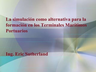 La simulación como alternativa para la
formación en los Terminales Marítimos
Portuarios



Ing. Eric Sutherland
 