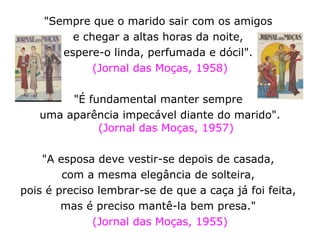 "Sempre que o marido sair com os amigos  e chegar a altas horas da noite,  espere-o linda, perfumada e dócil".  (Jornal das Moças, 1958) "É fundamental manter sempre  uma aparência impecável diante do marido". (Jornal das Moças, 1957) "A esposa deve vestir-se depois de casada,  com a mesma elegância de solteira,  pois é preciso lembrar-se de que a caça já foi feita,  mas é preciso mantê-la bem presa."  (Jornal das Moças, 1955) 
