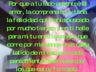 P que a tu lado encontré el
  or
 am la com
     or,          prensión, y toda
la f elicidad q había buscado
                 ue
por m   ucho tiem y en ti halle
                    po
 para m tu eres la sang q
          i                 re ue
corre por m venas eres cada
                is
   latido de m corazón cada
                  i
 pensam     iento cada hueso por
     los q estoy f orm
            ue            ado.
 