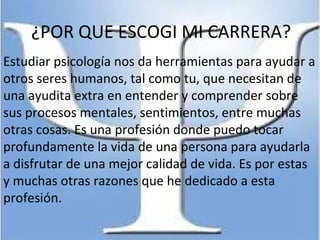 ¿POR QUE ESCOGI MI CARRERA?
Estudiar psicología nos da herramientas para ayudar a
otros seres humanos, tal como tu, que necesitan de
una ayudita extra en entender y comprender sobre
sus procesos mentales, sentimientos, entre muchas
otras cosas. Es una profesión donde puedo tocar
profundamente la vida de una persona para ayudarla
a disfrutar de una mejor calidad de vida. Es por estas
y muchas otras razones que he dedicado a esta
profesión.
 