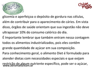 glicemia e aperfeiçoa o depósito de gordura nas células,
além de contribuir para o aparecimento de cáries. Em vista
disso, órgãos de saúde orientam que sua ingestão não deve
ultrapassar 10% do consumo calórico do dia.
É Importante lembrar que também entram nessa contagem
todos os alimentos industrializados, pois eles contêm
grande quantidade de açúcar em sua composição.
Para conhecimento geral, o alimento Diet é formulado para
atender dietas com necessidades especiais e que exijam
restrição de algum nutriente específico, pode ser o açúcar,
www.zeromalto.com.br
www.zeromalto.com.br
 