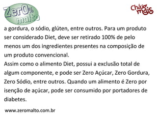 a gordura, o sódio, glúten, entre outros. Para um produto
ser considerado Diet, deve ser retirado 100% de pelo
menos um dos ingredientes presentes na composição de
um produto convencional.
Assim como o alimento Diet, possui a exclusão total de
algum componente, e pode ser Zero Açúcar, Zero Gordura,
Zero Sódio, entre outros. Quando um alimento é Zero por
isenção de açúcar, pode ser consumido por portadores de
diabetes.
www.zeromalto.com.br
 