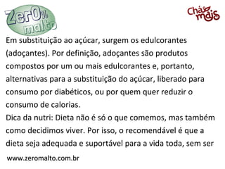Em substituição ao açúcar, surgem os edulcorantes
(adoçantes). Por definição, adoçantes são produtos
compostos por um ou mais edulcorantes e, portanto,
alternativas para a substituição do açúcar, liberado para
consumo por diabéticos, ou por quem quer reduzir o
consumo de calorias.
Dica da nutri: Dieta não é só o que comemos, mas também
como decidimos viver. Por isso, o recomendável é que a
dieta seja adequada e suportável para a vida toda, sem ser
www.zeromalto.com.br
 