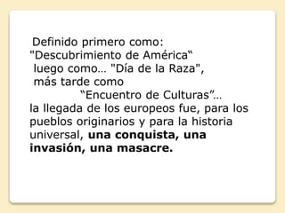 Definido primero como: 
"Descubrimiento de América“ 
luego como… "Día de la Raza", 
más tarde como 
“Encuentro de Culturas”… 
la llegada de los europeos fue, para los 
pueblos originarios y para la historia 
universal, una conquista, una 
invasión, una masacre. 
 