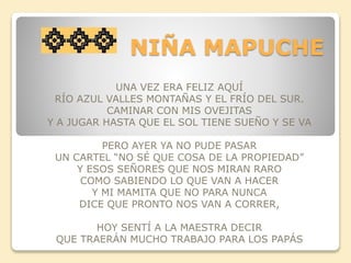 NIÑA MAPUCHE 
UNA VEZ ERA FELIZ AQUÍ 
RÍO AZUL VALLES MONTAÑAS Y EL FRÍO DEL SUR. 
CAMINAR CON MIS OVEJITAS 
Y A JUGAR HASTA QUE EL SOL TIENE SUEÑO Y SE VA 
PERO AYER YA NO PUDE PASAR 
UN CARTEL “NO SÉ QUE COSA DE LA PROPIEDAD” 
Y ESOS SEÑORES QUE NOS MIRAN RARO 
COMO SABIENDO LO QUE VAN A HACER 
Y MI MAMITA QUE NO PARA NUNCA 
DICE QUE PRONTO NOS VAN A CORRER, 
HOY SENTÍ A LA MAESTRA DECIR 
QUE TRAERÁN MUCHO TRABAJO PARA LOS PAPÁS 
 