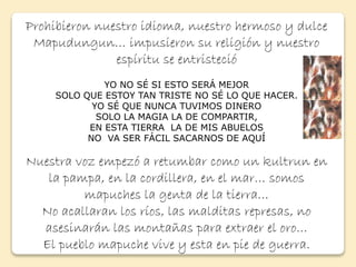 Prohibieron nuestro idioma, nuestro hermoso y dulce 
Mapudungun… impusieron su religión y nuestro 
espíritu se entristeció 
YO NO SÉ SI ESTO SERÁ MEJOR 
SOLO QUE ESTOY TAN TRISTE NO SÉ LO QUE HACER. 
YO SÉ QUE NUNCA TUVIMOS DINERO 
SOLO LA MAGIA LA DE COMPARTIR, 
EN ESTA TIERRA LA DE MIS ABUELOS 
NO VA SER FÁCIL SACARNOS DE AQUÍ 
Nuestra voz empezó a retumbar como un kultrun en 
la pampa, en la cordillera, en el mar… somos 
mapuches la genta de la tierra… 
No acallaran los ríos, las malditas represas, no 
asesinarán las montañas para extraer el oro… 
El pueblo mapuche vive y esta en pie de guerra. 
 