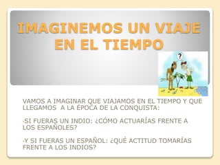 IMAGINEMOS UN VIAJE 
EN EL TIEMPO 
VAMOS A IMAGINAR QUE VIAJAMOS EN EL TIEMPO Y QUE 
LLEGAMOS A LA ÉPOCA DE LA CONQUISTA: 
•SI FUERAS UN INDIO: ¿CÓMO ACTUARÍAS FRENTE A 
LOS ESPAÑOLES? 
•Y SI FUERAS UN ESPAÑOL: ¿QUÉ ACTITUD TOMARÍAS 
FRENTE A LOS INDIOS? 
