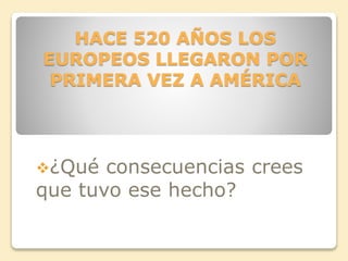 HACE 520 AÑOS LOS 
EUROPEOS LLEGARON POR 
PRIMERA VEZ A AMÉRICA 
¿Qué consecuencias crees 
que tuvo ese hecho? 
 