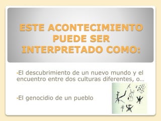 ESTE ACONTECIMIENTO 
PUEDE SER 
INTERPRETADO COMO: 
•El descubrimiento de un nuevo mundo y el 
encuentro entre dos culturas diferentes, o… 
•El genocidio de un pueblo 
 