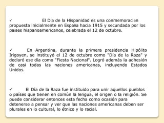  El Día de la Hispanidad es una conmemoración 
propuesta inicialmente en España hacia 1915 y secundada por los 
países hispanoamericanos, celebrada el 12 de octubre. 
 En Argentina, durante la primera presidencia Hipólito 
Irigoyen, se instituyó el 12 de octubre como "Día de la Raza" y 
declaró ese día como "Fiesta Nacional". Logró además la adhesión 
de casi todas las naciones americanas, incluyendo Estados 
Unidos. 
 El Día de la Raza fue instituido para unir aquellos pueblos 
o países que tienen en común la lengua, el origen o la religión. Se 
puede considerar entonces esta fecha como ocasión para 
detenerse a pensar y ver que las naciones americanas deben ser 
plurales en lo cultural, lo étnico y lo racial. 
 