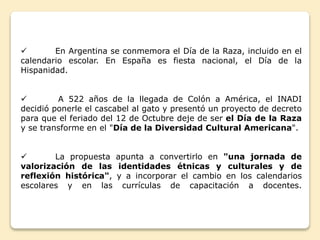  En Argentina se conmemora el Día de la Raza, incluido en el 
calendario escolar. En España es fiesta nacional, el Día de la 
Hispanidad. 
 A 522 años de la llegada de Colón a América, el INADI 
decidió ponerle el cascabel al gato y presentó un proyecto de decreto 
para que el feriado del 12 de Octubre deje de ser el Día de la Raza 
y se transforme en el "Día de la Diversidad Cultural Americana". 
 La propuesta apunta a convertirlo en "una jornada de 
valorización de las identidades étnicas y culturales y de 
reflexión histórica", y a incorporar el cambio en los calendarios 
escolares y en las currículas de capacitación a docentes. 
 