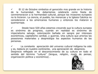  El 12 de Octubre simboliza el genocidio más grande en la historia 
de la humanidad. No deberíamos celebrarlo como fiesta de 
conmemoración a la hermandad cultural, porque los invasores europeos 
no lo hicieron. La ciencia, el pueblo, los monarcas y la Iglesia Católica no 
consideraron a los americanos humanos y entonces los mataron a 
quemarropa. 
 Desde hace 520 años estamos creyendo que la cultura europea 
es sinónimo de progreso, cuando en realidad es sinónimo de 
imperialismo salvaje, colonización bañada en sangre por intereses 
económicos, capitalismo caníbal, y guerras. Una cultura que prioriza las 
posesiones materiales y desprestigia los aspectos humanos de las 
personas. 
 La constante apreciación del universo cultural indígena ha sido 
y es, todavía en nuestro continente, una apreciación de desprecio. 
Desprecio reflejado en el desconocimiento de su cultura en todo el 
sentido del término “cultura” (lengua, religión, modo de pensar, 
organización política y económica) . 
 