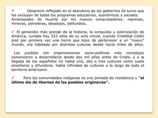  Desprecio reflejado en el abandono de los gobiernos de turno que 
los excluyen de todos los programas educativos, económicos y sociales. 
Amenazados de muerte por los nuevos conquistadores: represas, 
mineras, petroleras, desalojos, latifundios. 
 El genocidio más grande de la historia, la conquista y colonización de 
América, cumple hoy 522 años de su acto inicial, cuando Cristóbal Colón 
pisó por primera vez una tierra que lejos de pertenecer a un "nuevo" 
mundo, era habitada por distintas culturas desde hacía miles de años. 
Los pueblos con organizaciones socio-políticas más complejas 
comenzaron a desarrollarse desde dos mil años antes de Cristo, y a la 
llegada de los españoles no había una, dos o tres culturas como suele 
enseñarse y difundirse, había infinidad de culturas a lo largo de todo el 
territorio americano. 
 Para las comunidades indígenas es una jornada de resistencia y "el 
último día de libertad de los pueblos originarios”. 
 