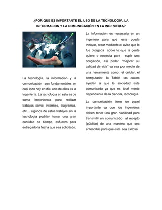 ¿POR QUE ES IMPORTANTE EL USO DE LA TECNOLOGIA, LA
INFORMACION Y LA COMUNICACIÓN EN LA INGENIERIA?
La tecnología, la información y la
comunicación son fundamentales en
casi todo hoy en día, una de ellas es la
ingeniería. La tecnología en esto es de
suma importancia para realizar
trabajos como: informes, diagramas,
etc… algunos de estos trabajos sin la
tecnología podrían tomar una gran
cantidad de tiempo, esfuerzo para
entregarlo la fecha que sea solicitado.
La información es necesaria en un
ingeniero para que este pueda
innovar, crear mediante el aviso que le
fue otorgada sobre lo que la gente
quiere o necesita para suplir una
obligación, así poder “mejorar su
calidad de vida” ya sea por medio de
una herramienta como: el celular, el
computador, la Tablet las cuales
ayudan a que la sociedad este
comunicada ya que es total mente
dependiente de la ciencia, tecnología.
La comunicación tiene un papel
importante ya que los ingenieros
deben tener una gran habilidad para
transmitir un comunicado al recepto
(público) de una manera que sea
entendible para que esta sea exitosa
 