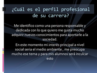 Me identifico como una persona responsable y
dedicada con lo que quiero me gusta mucho
adquirir nuevos conocimientos para aportarle a la
sociedad.
En este momento mi interés principal a nivel
social seria el medio ambiente , me preocupa
mucho ese tema y para mis alumnos será inculcar
esto
¿Cuál es el perfil profesional
de su carrera?
 