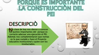 En la clase de hoy nos dieron a conocer
los puntos importantes del porque es
correcto adecuar una ejecución el PEI.
Además nos complementaron que nomas
es lo que cumple y hace el Proyecto
educativo institucional y quien son los
involucrados.
 