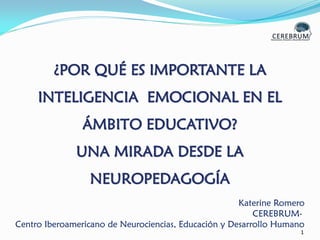 1
¿POR QUÉ ES IMPORTANTE LA
INTELIGENCIA EMOCIONAL EN EL
ÁMBITO EDUCATIVO?
UNA MIRADA DESDE LA
NEUROPEDAGOGÍA
Katerine Romero
CEREBRUM-
Centro Iberoamericano de Neurociencias, Educación y Desarrollo Humano
 