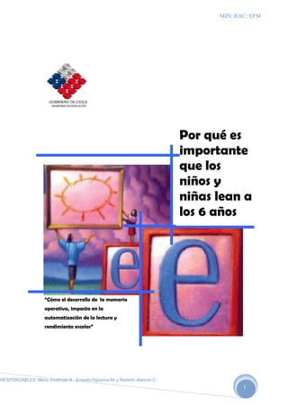 MIN; RAC; EFM




                                                                             Por qué es
                                                                             importante
                                                                             que los
                                                                             niños y
                                                                             niñas lean a
                                                                             los 6 años




                     “Cómo el desarrollo de la memoria
                     operativa, impacta en la
                     automatización de la lectura y
                     rendimiento escolar”




RESPONSABLES: Mario Inostroza N.; Ernesto Figueroa M. y Roberto Alarcón C.
                                                                                          1
 