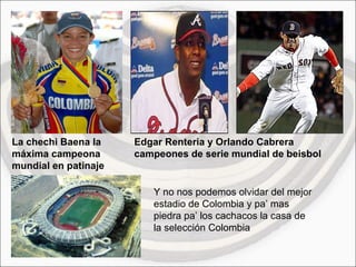 La chechi Baena la máxima campeona mundial en patinaje Edgar Renteria y Orlando Cabrera campeones de serie mundial de beisbol Y no nos podemos olvidar del mejor estadio de Colombia y pa’ mas piedra pa’ los cachacos la casa de la selección Colombia 
