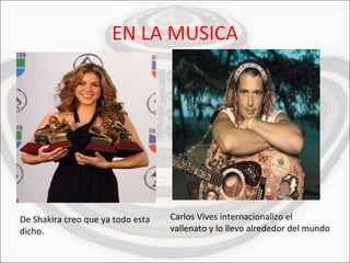 EN LA MUSICA De Shakira creo que ya todo esta dicho. Carlos Vives internacionalizo el vallenato y lo llevo alrededor del mundo 
