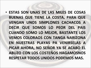 ESTAS SON UNAS DE LAS MILES DE COSAS BUENAS QUE TIENE LA COSTA, PARA QUE VENGAN UNOS SIMPLONES CACHACOS A DECIR QUE SOMOS LO PEOR DEL PAIS CUANDO SOMO LO MEJOR, BASTANTE LOS VEMOS COLORAOS CON TANGA NARIZONA EN NUESTRAS PLAYAS PA VENIRSELAS A PICAR AHORA, NO SEÑOR YA SE ACABO EL ABUZO CON LOS COSTEÑOS HAGAMOSNOS RESPETAR TODOS UNIDOS PODEMOS MAS. 