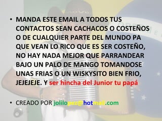 MANDA ESTE EMAIL A TODOS TUS CONTACTOS SEAN CACHACOS O COSTEÑOS O DE CUALQUIER PARTE DEL MUNDO PA QUE VEAN LO RICO QUE ES SER COSTEÑO, NO HAY NADA MEJOR QUE PARRANDEAR BAJO UN PALO DE MANGO TOMANDOSE UNAS FRIAS O UN WISKYSITO BIEN FRIO, JEJEJEJE. Y  ser hincha del Junior tu papá CREADO POR  jolilo pez@ hot mail .com 