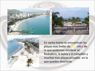 En santa marta se encuentran las playas mas lindas de  Colo mb ia  de la que podemos nombrar el Rodadero, la bahía y el camellón y muchas mas playas privadas  en la que puedes divertirte. 