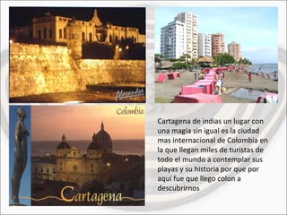 Cartagena de indias un lugar con una magia sin igual es la ciudad mas internacional de Colombia en la que llegan miles de turistas de todo el mundo a contemplar sus playas y su historia por que por aquí fue que llego colon a descubrirnos 