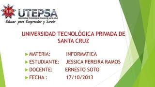 UNIVERSIDAD TECNOLÓGICA PRIVADA DE
SANTA CRUZ
 MATERIA:

INFORMATICA

 ESTUDIANTE:

JESSICA PEREIRA RAMOS

 DOCENTE:

ERNESTO SOTO

 FECHA :

17/10/2013

 