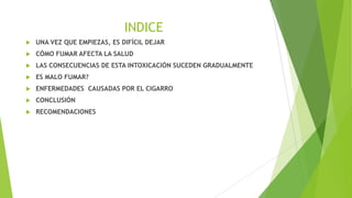 INDICE


UNA VEZ QUE EMPIEZAS, ES DIFÍCIL DEJAR



CÓMO FUMAR AFECTA LA SALUD



LAS CONSECUENCIAS DE ESTA INTOXICACIÓN SUCEDEN GRADUALMENTE



ES MALO FUMAR?



ENFERMEDADES CAUSADAS POR EL CIGARRO



CONCLUSIÓN



RECOMENDACIONES

 
