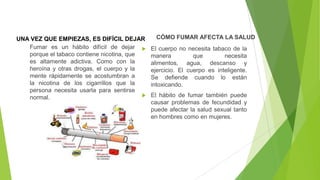 UNA VEZ QUE EMPIEZAS, ES DIFÍCIL DEJAR
Fumar es un hábito difícil de dejar 
porque el tabaco contiene nicotina, que
es altamente adictiva. Como con la
heroína y otras drogas, el cuerpo y la
mente rápidamente se acostumbran a
la nicotina de los cigarrillos que la
persona necesita usarla para sentirse

normal.

CÓMO FUMAR AFECTA LA SALUD
El cuerpo no necesita tabaco de la
manera
que
necesita
alimentos, agua, descanso y
ejercicio. El cuerpo es inteligente.
Se defiende cuando lo están
intoxicando.
El hábito de fumar también puede
causar problemas de fecundidad y
puede afectar la salud sexual tanto
en hombres como en mujeres.

 