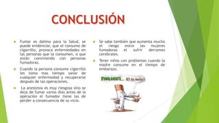 

Fumar es dañino para la Salud, se
puede evidenciar, que el consumo de
cigarrillo, provoca enfermedades en
las personas que la consumen, o que
están conviviendo con personas
fumadoras.



Cuando la persona consume cigarrillo
les toma mas tiempo sanar de
cualquier enfermedad y recuperarse
después de las operaciones.



La anestesia es muy riesgosa sino se
deja de fumar varios días antes de la
operación el fumador tiene las de
perder a consecuencia de su vicio.



Se sabe también que aumenta mucho
el
riesgo
entre
las
mujeres
fumadoras
el
sufrir
derrames
cerebrales.



Tener niños con problemas cuando la
madre consume en el tiempo de
embarazo.

 