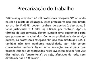 Precarização do Trabalho
Estima-se que existam 46 mil professores categoria “O” atuando
na rede paulista de educação. Esses professores não tem direito
ao uso do IAMSPE, podem usufruir de apenas 2 abonadas, 3
faltas justificadas e 1 falta injustificada por contrato. Após o
término de seu contrato, devem cumprir uma quarentena para
que possam ser readmitidos. Como os profissionais do serviço
público, os professores categoria “O” não tem direito ao FGTS. E
também não tem nenhuma estabilidade, por não serem
concursados, embora façam uma avaliação anual para que
possam lecionar. Os reprovados nessa avaliação devem ficar 200
dias letivos de “quarentena”, ou seja, afastados da rede, sem
direito a férias e 13º salário.
 