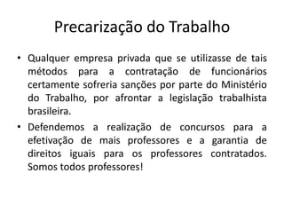 Precarização do Trabalho
• Qualquer empresa privada que se utilizasse de tais
métodos para a contratação de funcionários
certamente sofreria sanções por parte do Ministério
do Trabalho, por afrontar a legislação trabalhista
brasileira.
• Defendemos a realização de concursos para a
efetivação de mais professores e a garantia de
direitos iguais para os professores contratados.
Somos todos professores!
 