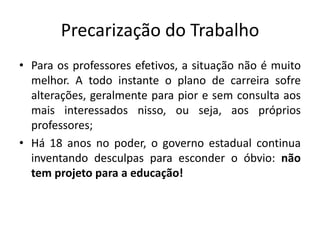 Precarização do Trabalho
• Para os professores efetivos, a situação não é muito
melhor. A todo instante o plano de carreira sofre
alterações, geralmente para pior e sem consulta aos
mais interessados nisso, ou seja, aos próprios
professores;
• Há 18 anos no poder, o governo estadual continua
inventando desculpas para esconder o óbvio: não
tem projeto para a educação!
 