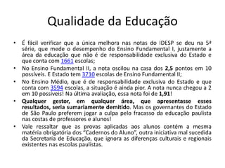 Qualidade da Educação
• É fácil verificar que a única melhora nas notas do IDESP se deu na 5ª
série, que mede o desempenho do Ensino Fundamental I, justamente a
área da educação que não é de responsabilidade exclusiva do Estado e
que conta com 1661 escolas;
• No Ensino Fundamental II, a nota oscilou na casa dos 2,5 pontos em 10
possíveis. E Estado tem 3710 escolas de Ensino Fundamental II;
• No Ensino Médio, que é de responsabilidade exclusiva do Estado e que
conta com 3594 escolas, a situação é ainda pior. A nota nunca chegou a 2
em 10 possíveis! Na última avaliação, essa nota foi de 1,91!
• Qualquer gestor, em qualquer área, que apresentasse esses
resultados, seria sumariamente demitido. Mas os governantes do Estado
de São Paulo preferem jogar a culpa pelo fracasso da educação paulista
nas costas de professores e alunos!
• Vale ressaltar que as provas aplicadas aos alunos contém a mesma
matéria obrigatória dos “Cadernos do Aluno”, outra iniciativa mal sucedida
da Secretaria de Educação, que ignora as diferenças culturais e regionais
existentes nas escolas paulistas.
 